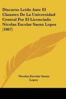 Discurso Leido Ante El Claustro De La Universidad Central Por El Licenciado Nicolas Escolar Saenz Lopez (1867) 1168015308 Book Cover