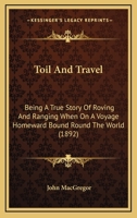 Toil And Travel: Being A True Story Of Roving And Ranging When On A Voyage Homeward Bound Round The World 1241498660 Book Cover