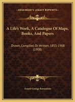 A Life’s Work, A Catalogue Of Maps, Books, And Papers: Drawn, Compiled, Or Written, 1853-1908 1120121531 Book Cover