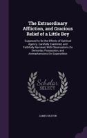 The Extraordinary Affliction, and Gracious Relief of a Little Boy: Supposed to Be the Effects of Spiritual Agency. Carefully Examined, and Faithfully Narrated, with Observations on Demoniac Possession 134068151X Book Cover