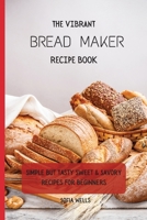 The Vibrant Bread Maker Recipe Book: Simple But Tasty Sweet & Savory Recipes For Beginners 1802697896 Book Cover