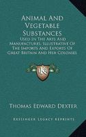 Animal And Vegetable Substances: Used In The Arts And Manufactures, Illustrative Of The Imports And Exports Of Great Britain And Her Colonies 1165308673 Book Cover