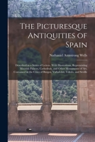 The Picturesque Antiquities of Spain: Described in a Series of Letters, With Illustrations, Representing Moorish Palaces, Cathedrals, and Other ... of Burgos, Valladolid, Toledo, and Seville 1016602723 Book Cover