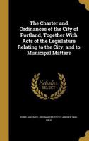 The Charter and Ordinances of the City of Portland, Together With Acts of the Legislature Relating to the City, and to Municipal Matters 1361575247 Book Cover