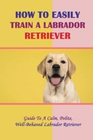 How To Easily Train A Labrador Retriever: Guide To A Calm, Polite, Well-Behaved Labrador Retriever: Why To Choose A Labrador Retriever null Book Cover