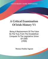 A Critical Examination Of Irish History V1: Being A Replacement Of The False By The True, From The Elizabethan Conquest To The Legislative Union Of 1800 1164522418 Book Cover