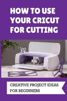 How To Use Your Cricut For Cutting: Creative Project Ideas For Beginners: Challenging Projects With Cricut B09DDV294M Book Cover