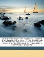 On the Introduction of the Natural Sciences Into General Education, a Lecture, Containing Remarks On the Regulations On the Subject of Examinations ... in Arts Laid Down by the University of London 1149757280 Book Cover