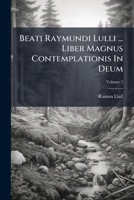 Beati Raymundi Lulli ... Liber Magnus Contemplationis In Deum: Iuxta Moguntinam Editionem In Folio Anni Mdccxl In Varios Tomos Distributus, Volume 2 1248487621 Book Cover