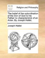 The belief of the subordination of the Son of God to his Father no characterstick of an Arian. By Joseph Hallet. 1170967493 Book Cover