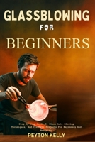 Glassblowing For Beginners: Step-By-Step Guide To Glass Art, Blowing Techniques, And Creative Projects For Beginners And Hobbyists B0FT1R3CHY Book Cover