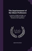 The Imprisonment of the Ghent Professors: A Question of Might and Right; My Reply to the German Legation in Stockholm, with Appendixes 0469940484 Book Cover