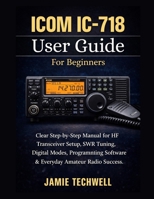 ICOM IC-718 User Guide For Beginners: Clear Step-by-Step Manual for HF Transceiver Setup, SWR Tuning, Digital Modes, Programming Software & Everyday Amateur Radio Success. B0GR97HZ2P Book Cover