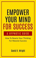 Empower Your Mind For Success, A Hypnotic Guide: How To Rewire Your Thinking For Massive Success 1737207206 Book Cover