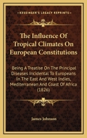 The Influence Of Tropical Climates On European Constitutions: Being A Treatise On The Principal Diseases Incidental To Europeans In The East And West Indies, Mediterranean And Coast Of Africa 1246053039 Book Cover