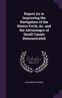 Report as to Improving the Navigation of the Rivers Forth, &C. and the Advantages of Small Canals Demonstrated 1358370397 Book Cover