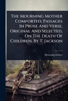 The Mourning Mother Comforted, Passages In Prose And Verse, Original And Selected, On The Death Of Children, By T. Jackson 1024859568 Book Cover