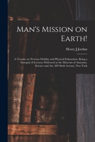 Man's Mission on Earth!: a Treatise on Nervous Debility and Physical Exhaustion, Being a Synopsis of Lectures Delivered at the Museum of Anatomy, Science and Art, 489 Sixth Avenue, New York 1014996740 Book Cover