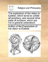 The explication of the vision to Ezekiel; which tends to unfold all prophecy, and several other parts of scripture, which are not in general understood. 1170936946 Book Cover