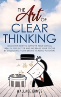 The Art of Clear Thinking: Discover How to Improve your Mental Health, Feel Better and Increase your Focus by Unlocking your Brain's Healing Potential 1914091264 Book Cover