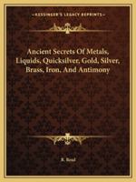 Ancient Secrets Of Metals, Liquids, Quicksilver, Gold, Silver, Brass, Iron, And Antimony 1417926732 Book Cover
