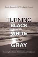 Turning Black and White into Gray: Mood Disorders: Turning Darkness and Uncertainty into Enlightenment 147591427X Book Cover