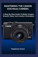 MASTERING THE CANON EOS M100 CAMERA: A Step-By-Step Guide To Better Images, Smooth Video, And Creative Techniques B0GGHJ3DZV Book Cover