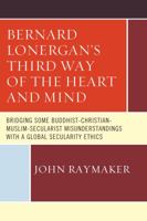 Bernard Lonergan's Third Way of the Heart and Mind: Bridging Some Buddhist-Christian-Muslim-Secularist Misunderstandings with a Global Secularity Ethics 0761868488 Book Cover