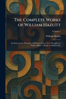 The Complete Works of William Hazlitt: An Essay on the Principles of Human Action. Free Thoughts on Public Affairs. A Reply to Malthus Etc 1025570154 Book Cover