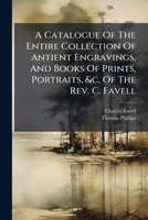 A Catalogue Of The Entire Collection Of Antient Engravings, And Books Of Prints, Portraits, &c. Of The Rev. C. Favell: Which Will Be Sold By Auction, In Liverpool, By Mr. Broster... 1271336510 Book Cover