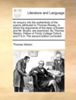 An Enquiry Into the Authenticity of the Poems Attributed to Thomas Rowley: In Which the Arguments of the Dean of Exeter, and Mr. Bryant, Are Examined 1170563449 Book Cover