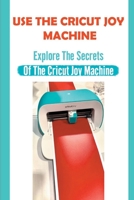 Use The Cricut Joy Machine: Explore The Secrets Of The Cricut Joy Machine: Tips To Make With Your Cricut Joy Machine B09BSZWQDW Book Cover
