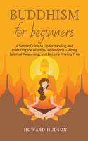 Buddhism for Beginners: A Simple Guide to Understanding and Practicing. The Buddhist Philosophy, Gain Spiritual Awakening, and Become Anxiety Free B0CQ3PJLBC Book Cover