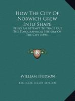 How the City of Norwich grew into shape: being an attempt to trace out the topographical history of the city from primitive times till its enclosure ... the thirteenth century. Illustrated by maps. 1279170212 Book Cover