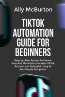 TIKTOK AUTOMATION GUIDE FOR BEGINNERS: Step-by-Step System to Create, Post And Monetize a Faceless TikTok Accounts on Autopilot Using AI And Simple Templates B0GTLXKKLS Book Cover