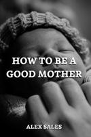 How to Be a Good Mother: A Complete Guide to New Parents Take Care of Newborns B0BW2K4DXP Book Cover