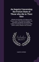 An Inquiry Concerning the Future State of Those Who Die in Their Sins: Wherein the Dictates of Scripture and Reason Upon This Important Subject Are Carefully Considered, and Whether Endless Punishment 1275675352 Book Cover