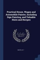 Practical House, Wagon and Automobile Painter, Including Sign Painting, and Valuable Hints and Recipes 1376944928 Book Cover