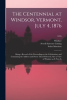 The Centennial at Windsor, Vermont, July 4, 1876: Being a Record of the Proceedings at the Celebration; and Containing the Address and Poem Then Delivered; Also a View of Windsor as It Now Is; 1876 1014452678 Book Cover