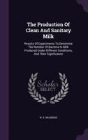 The Production of Clean and Sanitary Milk: Results of Experiments to Determine the Number of Bacteria in Milk Produced Under Different Conditions, and Their Significance 1286224497 Book Cover