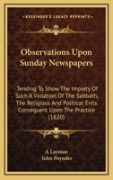Observations Upon Sunday Newspapers: Tending To Show The Impiety Of Such A Violation Of The Sabbath, The Religious And Political Evils Consequent Upon The Practice 1165593246 Book Cover