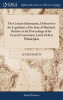The Genuine Information, Delivered to the Legislature of the State of Maryland, Relative to the Proceedings of the General Convention, Lately Held at Philadelphia 1171472099 Book Cover