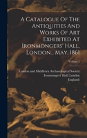 A Catalogue Of The Antiquities And Works Of Art Exhibited At Ironmongers' Hall, London... May, 1861; Volume 2 1019306734 Book Cover