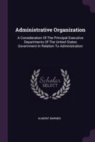 Administrative Organization: A Consideration Of The Principal Executive Departments Of The United States Government In Relation To Administration 1379080096 Book Cover