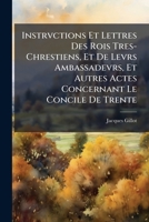 Instrvctions Et Lettres Des Rois Tres-Chrestiens, Et De Levrs Ambassadevrs, Et Autres Actes Concernant Le Concile De Trente: Pris Sur Les Originavx 1148360395 Book Cover