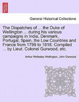 The Dispatches of ... the Duke of Wellington ... during his various campaigns in India, Denmark, Portugal, Spain, the Low Countries and France from ... Compiled ... by Lieut. Colonel Gurwood, etc. 1241442282 Book Cover
