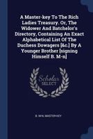 A Master-Key to the Rich Ladies Treasury. Or, the Widower and Batchelor's Directory, Containing an Exact Alphabetical List of the Duchess Dowagers [&c.] by a Younger Brother [signing Himself B. M-N] 1377026787 Book Cover