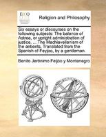 Six essays or discourses on the following subjects: The balance of Astrea, or upright administration of justice. ... The Machiavelianism of the ... from the Spanish of Feyjoo, by a gentleman. 1140679678 Book Cover