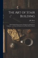 The Art of Stair Building: With Original Improvements, Designed to Enable Every Carpenter ... to Learn the Business in the Most Perfect Manner 1016792867 Book Cover