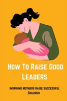 How to Raise Good Leaders: Inspiring Mothers Raise Successful Children B0C2SG2DMS Book Cover